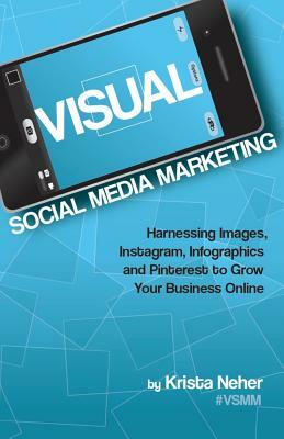 Visual Social Media Marketing: Harnessing Images, Instagram, Infographics and Pinterest to Grow Your Business Online by Krista Neher