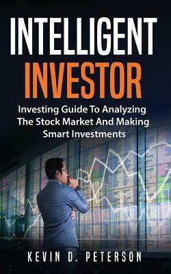 Intelligent Investor: Investing Guide To Analyzing The Stock Market And Making Smart Investments by Kevin D. Peterson