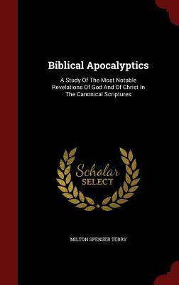 Biblical Apocalyptics: A Study of the Most Notable Revelations of God and of Christ in the Canonical Scriptures by Milton Spenser Terry