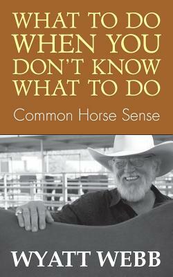 What to Do When You Don't Know What to Do: Common Horse Sense by Wyatt Webb