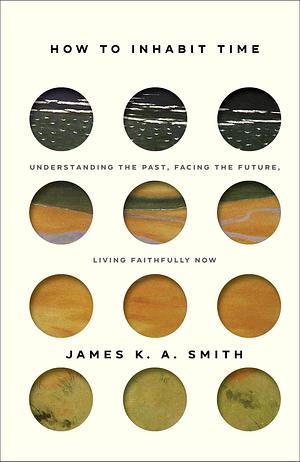 How to Inhabit Time: Understanding the Past, Facing the Future, Living Faithfully Now by James K.A. Smith