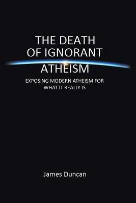 The Death of Ignorant Atheism: Exposing Modern Atheism for What It Really Is by James Duncan