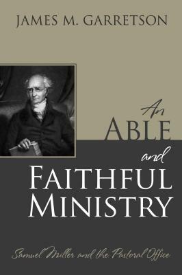 An Able and Faithful Ministry: Samuel Miller and the Pastoral Office by James M. Garretson