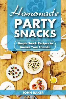 Homemade Party Snacks: Simple Snack Recipes to Amaze Your Friends by John Baker