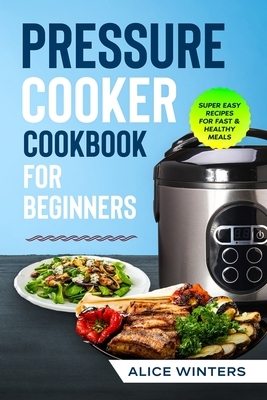 Pressure Cooker Cookbook: Super Easy Recipes for Fast & Healthy Meals by Alice Winters