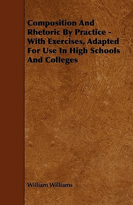 Composition And Rhetoric By Practice - With Exercises, Adapted For Use In High Schools And Colleges by William Williams