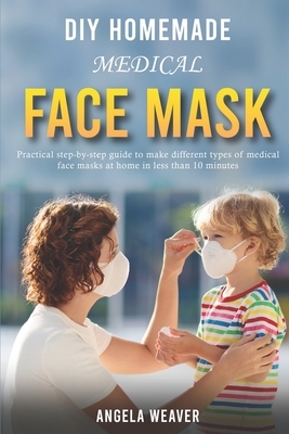 DIY Homemade Medical Face Mask: Practical Step-by-Step Guide To Make Different Types Of Medical Face Masks At Home In Less Than 10 Minutes by Angela Weaver