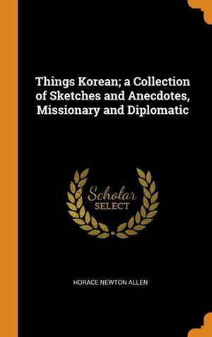 Things Korean; a Collection of Sketches and Anecdotes, Missionary and Diplomatic by Horace Newton Allen