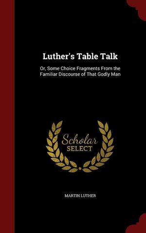 Luther's Table Talk: Or, Some Choice Fragments from the Familiar Discourse of That Godly Man by Martin Luther