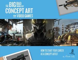 The Big Bad World of Concept Art for Video Games: How to Start Your Career as a Concept Artist by Eliott Lilly