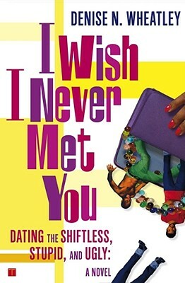 I Wish I Never Met You: Dating the Shiftless, Stupid, and Ugly a Novel by Denise N. Wheatley