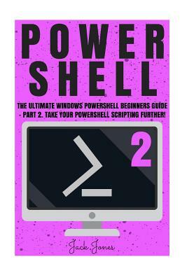 Powershell: The Ultimate Windows Powershell Beginners Guide - Part 2. Take Your Powershell Scripting Further! by Jack Jones