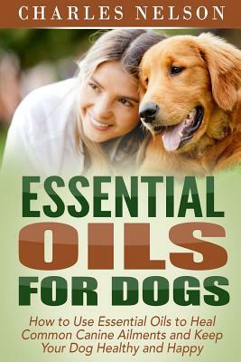 Essential Oils for Dogs: How to Use Essential Oils to Heal Common Canine Ailments and Keep Your Dog Healthy and Happy by Charles Nelson