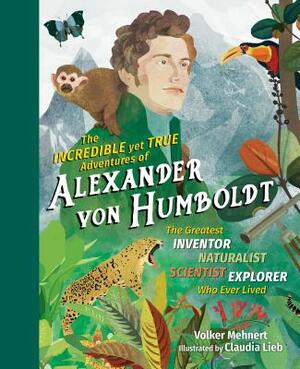 The Incredible Yet True Adventures of Alexander Von Humboldt: The Greatest Inventor-Naturalist-Scientist-Explorer Who Ever Lived by Volker Mehnert