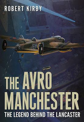 Avro Manchester: The Legend Behind the Lancaster by Robert Kirby