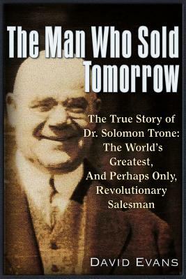 The Man Who Sold Tomorrow: The True Story of Dr. Solomon Trone the World's Greatest & Most Successful & Perhaps Only Revolutionary Salesman by David Evans