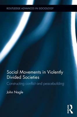 Social Movements in Violently Divided Societies: Constructing Conflict and Peacebuilding by John Nagle