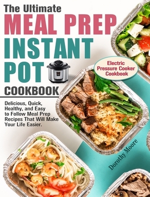 The Ultimate Meal Prep Instant Pot Cookbook: Delicious, Quick, Healthy, and Easy to Follow Meal Prep Recipes That Will Make Your Life Easier. (Electri by Dorothy Moore