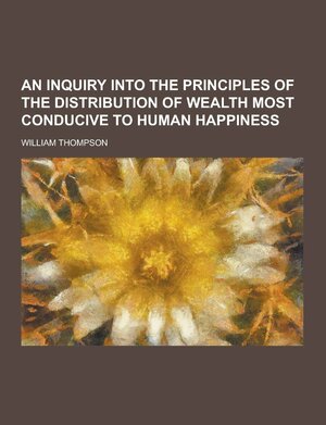 An Inquiry Into the Principles of the Distribution of Wealth Most Conducive to Human Happiness by William R. Thompson