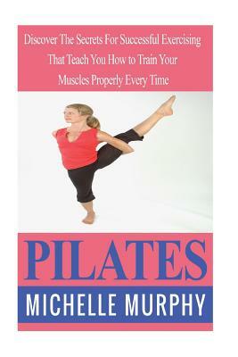 Pilates: Discover The Secrets For Successful Exercising That Teach You How to Train Your Muscles Properly Every Time by Michelle Murphy