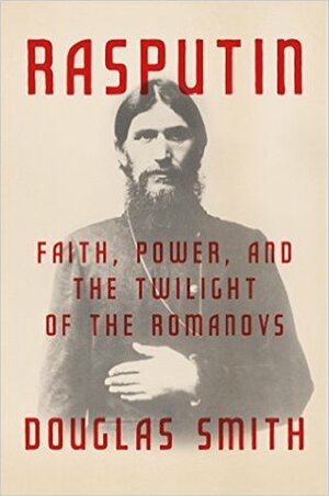 Rasputin: Faith, Power, and the Twilight of the Romanovs by Douglas Smith