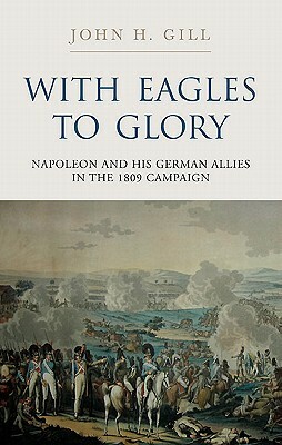 With Eagles to Glory: Napoleon and His German Allies in the 1809 Campaign by John H. Gill