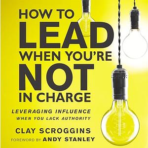 How to Lead When You're Not in Charge: Leveraging Influence When You Lack Authority by Clay Scroggins