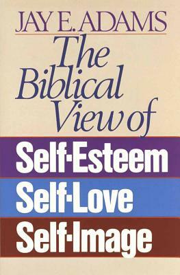 The Biblical View of Self-Esteem, Self-Love, and Self-Image by Jay E. Adams
