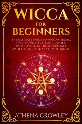 Wicca for Beginners: The Ultimate guide to Wiccan Magic, traditions, rituals and deities. How to follow the Witchcraft Path for the solitar by Athena Crowley