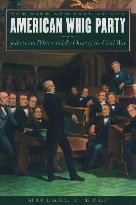 The Rise and Fall of the American Whig Party: Jacksonian Politics and the Onset of the Civil War by Michael F. Holt