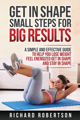 Get in Shape Small Steps for Big Results: A Simple and Effective Guide to Help you Lose Weight, Feel Energized, Get in Shape and Stay in Shape. by Richard Robertson