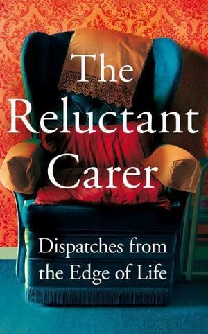 The Reluctant Carer: Dispatches from the Edge of Life by The Reluctant Carer