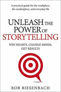 Unleash the Power of Storytelling: Win Hearts, Change Minds, Get Results by Rob Biesenbach