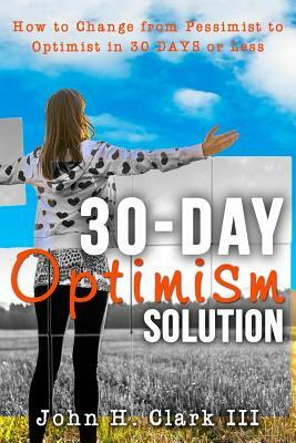 The 30-Day Optimism Solution: How to Change from Pessimist to Optimist in 30 Days or Less by John H. Clark III