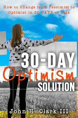 The 30-Day Optimism Solution: How to Change from Pessimist to Optimist in 30 Days or Less by John H. Clark III