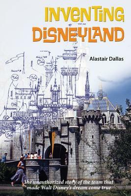 Inventing Disneyland: The Unauthorized Story of the Team That Made Walt Disney by Alastair Dallas