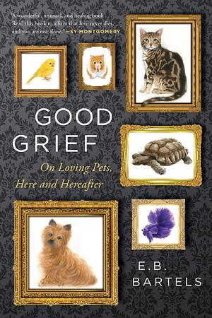 Good Grief: On Loving Pets, Here and Hereafter by E.B. Bartels