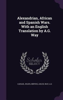 Alexandrian, African and Spanish Wars. with an English Translation by A.G. Way by Ag Way, Aulus Hirtius, Julius Caesar