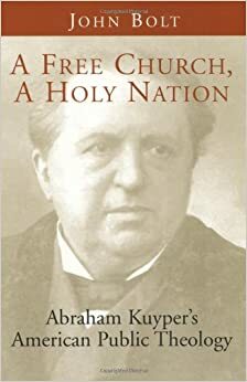 A Free Church, a Holy Nation: Abraham Kuyper's American Public Theology by John Bolt