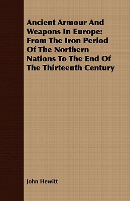 Ancient Armour and Weapons in Europe: From the Iron Period of the Northern Nations to the End of the Thirteenth Century by John Hewitt