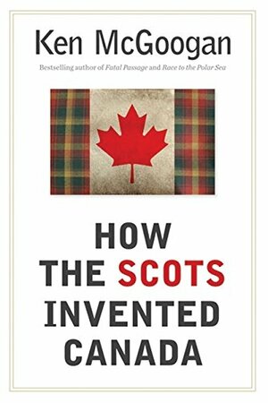 How The Scots Invented Canada by Ken McGoogan