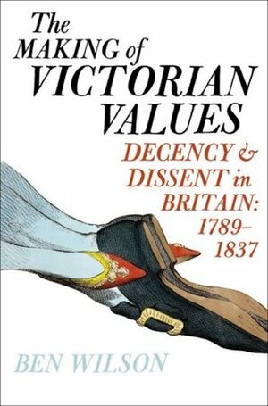 The Making of Victorian Values: Decency and Dissent in Britain, 1789-1837 by Ben Wilson