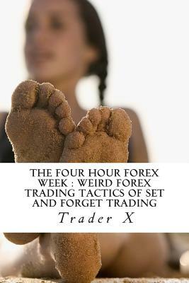 The Four Hour Forex Week: Weird Forex Trading Tactics Of Set And Forget Trading: Quick Forex Hacks Fore Beating The Economy, Fixing Your Money P by Trader X