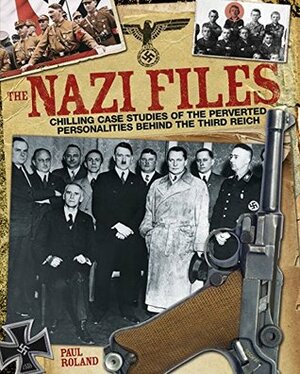 The Nazi Files: Chilling Case Studies of the Perverted Personalities Behind the Third Reich by Paul Roland