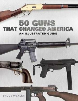 50 Guns That Changed America: An Illustrated Guide by Bruce Wexler