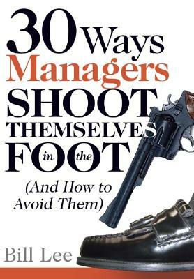 30 Ways Managers Shoot Themselves in the Foot: (And How to Avoid Them) by Bill Lee