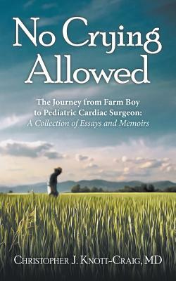 No Crying Allowed: The Journey from Farm Boy to Pediatric Cardiac Surgeon: a Collection of Essays and Memoirs by Christopher J. Knott-Craig MD