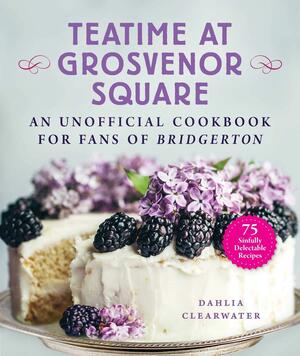 Teatime at Grosvenor Square: An Unofficial Cookbook for Fans of Bridgerton—75 Sinfully Delectable Recipes by Dahlia Clearwater