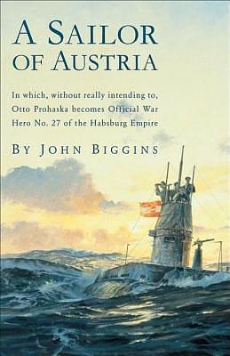 Sailor of Austria: In Which, Without Really Intending to, Otto Prohaska Becomes Official War Hero No. 27 of the Habsbur by John Biggins, John Biggins