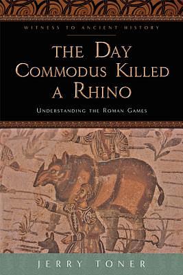 The Day Commodus Killed a Rhino: Understanding the Roman Games by Jerry Toner